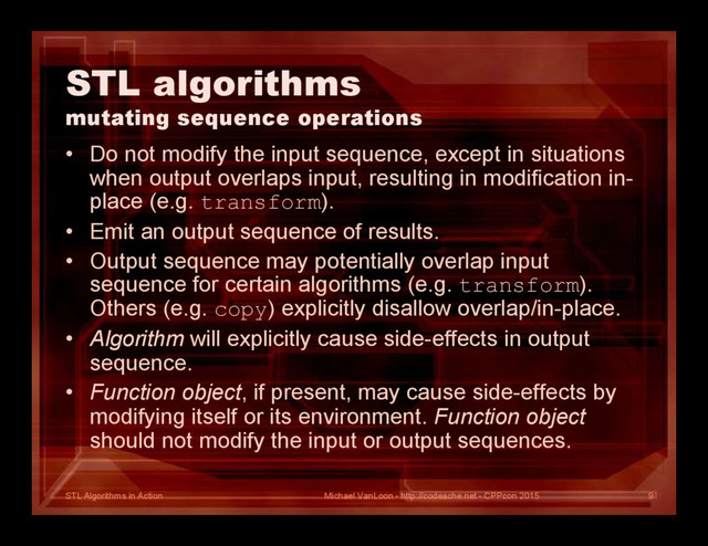 STL Algorithms in Action
STL algorithms
mutating sequence operations
• Do not modify the input sequence, except in situations
when output overlaps input, resulting in modification in-
place (e.g. transform).
• Emit an output sequence of results.
• Output sequence may potentially overlap input
sequence for certain algorithms (e.g. transform).
Others (e.g. copy) explicitly disallow overlap/in-place.
• Algorithm will explicitly cause side-effects in output
sequence.
• Function object, if present, may cause side-effects by
modifying itself or its environment. Function object
should not modify the input or output sequences.
Michael VanLoon - http://codeache.net - CPPcon 2015 9
