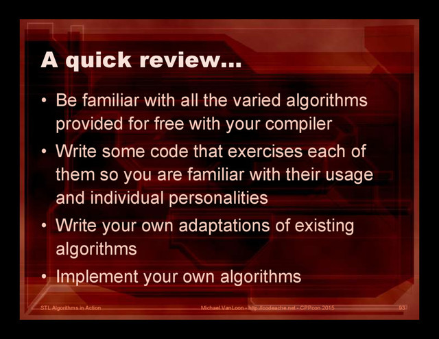 STL Algorithms in Action
A quick review…
• Be familiar with all the varied algorithms
provided for free with your compiler
• Write some code that exercises each of
them so you are familiar with their usage
and individual personalities
• Write your own adaptations of existing
algorithms
• Implement your own algorithms
Michael VanLoon - http://codeache.net - CPPcon 2015 93
