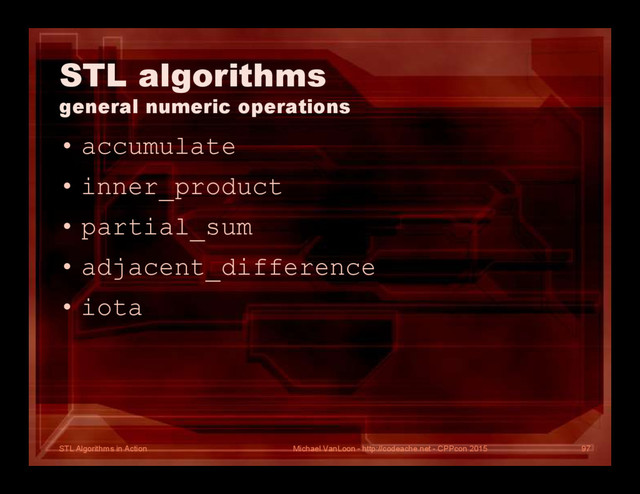 STL Algorithms in Action
STL algorithms
general numeric operations
• accumulate
• inner_product
• partial_sum
• adjacent_difference
• iota
Michael VanLoon - http://codeache.net - CPPcon 2015 97
