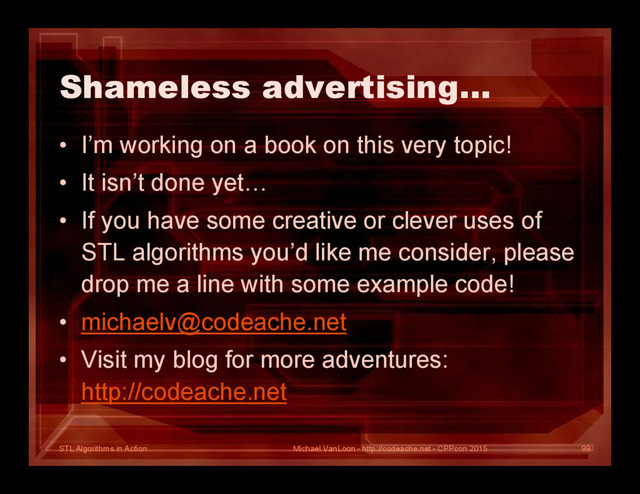 STL Algorithms in Action
Shameless advertising…
• I’m working on a book on this very topic!
• It isn’t done yet…
• If you have some creative or clever uses of
STL algorithms you’d like me consider, please
drop me a line with some example code!
• michaelv@codeache.net
• Visit my blog for more adventures:
http://codeache.net
Michael VanLoon - http://codeache.net - CPPcon 2015 99

