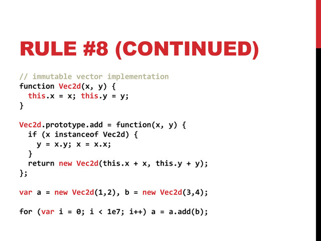 RULE #8 (CONTINUED)
// immutable vector implementation
function Vec2d(x, y) {
this.x = x; this.y = y;
}
Vec2d.prototype.add = function(x, y) {
if (x instanceof Vec2d) {
y = x.y; x = x.x;
}
return new Vec2d(this.x + x, this.y + y);
};
var a = new Vec2d(1,2), b = new Vec2d(3,4);
for (var i = 0; i < 1e7; i++) a = a.add(b);
