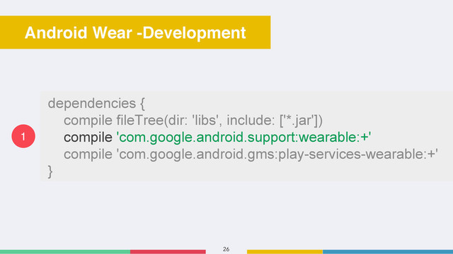 26
Android Wear -Development
dependencies {
compile fileTree(dir: 'libs', include: ['*.jar'])
compile 'com.google.android.support:wearable:+'
compile 'com.google.android.gms:play-services-wearable:+'
}
1
