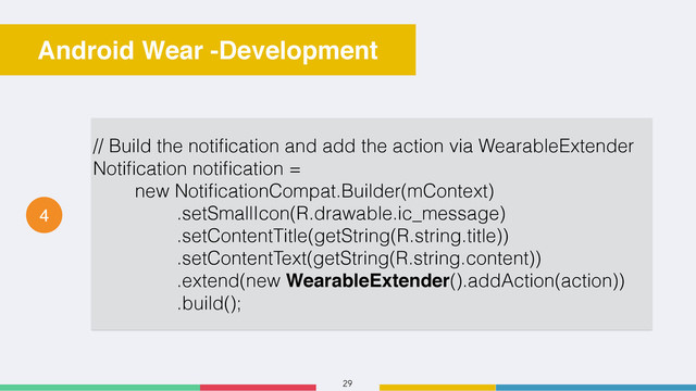 29
Android Wear -Development
4
// Build the notiﬁcation and add the action via WearableExtender
Notiﬁcation notiﬁcation =
new NotiﬁcationCompat.Builder(mContext)
.setSmallIcon(R.drawable.ic_message)
.setContentTitle(getString(R.string.title))
.setContentText(getString(R.string.content))
.extend(new WearableExtender().addAction(action))
.build();
