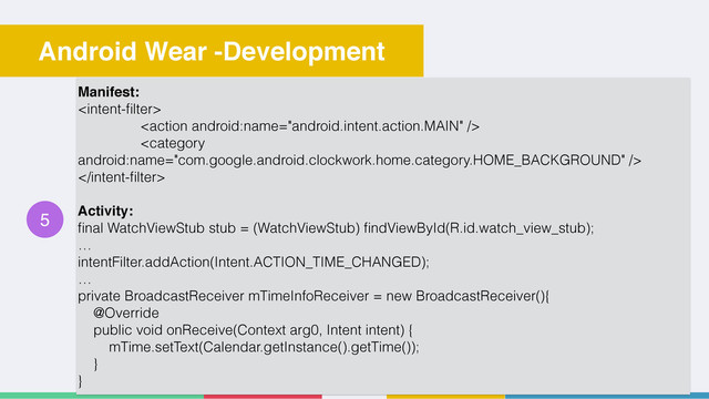30
Android Wear -Development
5
Manifest:




Activity:
ﬁnal WatchViewStub stub = (WatchViewStub) ﬁndViewById(R.id.watch_view_stub);
…
intentFilter.addAction(Intent.ACTION_TIME_CHANGED);
…
private BroadcastReceiver mTimeInfoReceiver = new BroadcastReceiver(){
@Override
public void onReceive(Context arg0, Intent intent) {
mTime.setText(Calendar.getInstance().getTime());
}
}
