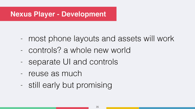 35
Nexus Player - Development
- most phone layouts and assets will work
- controls? a whole new world
- separate UI and controls
- reuse as much
- still early but promising
