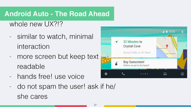 37
whole new UX?!?
- similar to watch, minimal
interaction
- more screen but keep text
readable
- hands free! use voice
- do not spam the user! ask if he/
she cares
Android Auto - The Road Ahead
