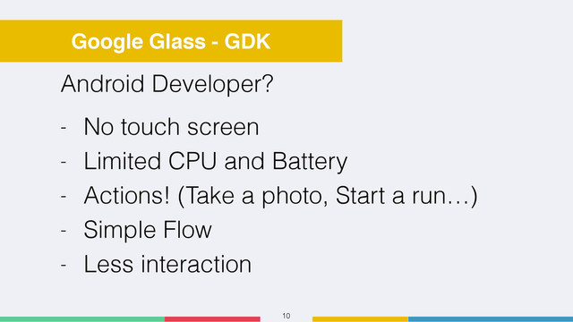 10
Google Glass - GDK
Android Developer?
- No touch screen
- Limited CPU and Battery
- Actions! (Take a photo, Start a run…)
- Simple Flow
- Less interaction
