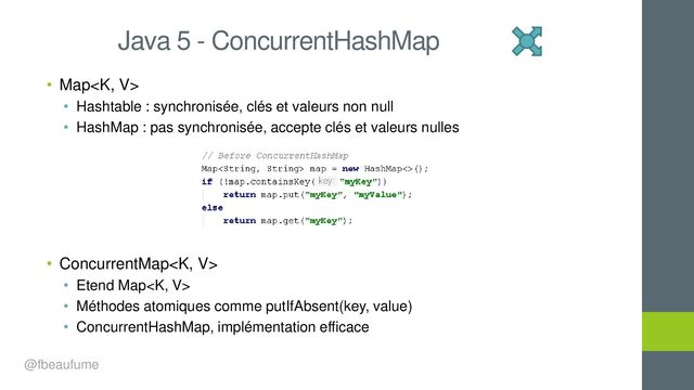• Map
• Hashtable : synchronisée, clés et valeurs non null
• HashMap : pas synchronisée, accepte clés et valeurs nulles
• ConcurrentMap
• Etend Map
• Méthodes atomiques comme putIfAbsent(key, value)
• ConcurrentHashMap, implémentation efficace
Java 5 - ConcurrentHashMap
@fbeaufume
