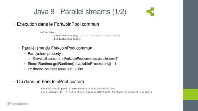 • Execution dans le ForkJoinPool commun
• Parallélisme du ForkJoinPool commun :
• Par system property :
• -Djava.util.concurrent.ForkJoinPool.common.parallelism=7
• Sinon Runtime.getRuntime().availableProcessors() - 1
• Le thread courant aussi est utilisé
• Ou dans un ForkJoinPool custom
Java 8 - Parallel streams (1/2)
@fbeaufume
