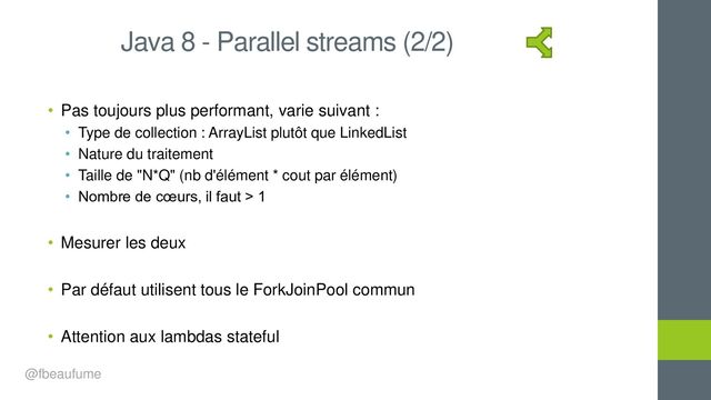 • Pas toujours plus performant, varie suivant :
• Type de collection : ArrayList plutôt que LinkedList
• Nature du traitement
• Taille de "N*Q" (nb d'élément * cout par élément)
• Nombre de cœurs, il faut > 1
• Mesurer les deux
• Par défaut utilisent tous le ForkJoinPool commun
• Attention aux lambdas stateful
Java 8 - Parallel streams (2/2)
@fbeaufume
