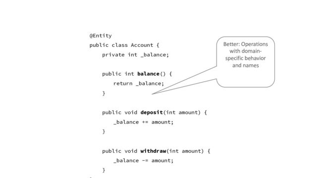 @Entity
public class Account {
private int _balance;
public int balance() {
return _balance;
}
public void deposit(int amount) {
_balance += amount;
}
public void withdraw(int amount) {
_balance -= amount;
}
Better: Operations
with domain-
specific behavior
and names
