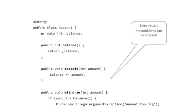 @Entity
public class Account {
private int _balance;
public int balance() {
return _balance;
}
public void deposit(int amount) {
_balance += amount;
}
public void withdraw(int amount) {
if (amount > balance()) {
throw new IllegalArgumentException("Amount too big");
Even better:
Preconditions can
be checked
