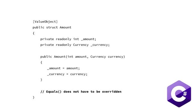 [ValueObject]
public struct Amount
{
private readonly int _amount;
private readonly Currency _currency;
public Amount(int amount, Currency currency)
{
_amount = amount;
_currency = currency;
}
// Equals() does not have to be overridden
}
