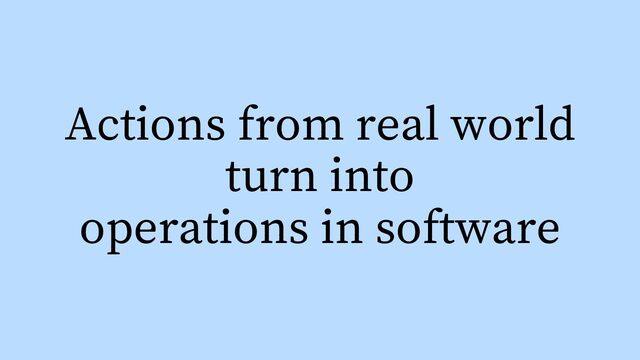 Actions from real world
turn into
operations in software
