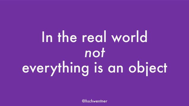@hschwentner
In the real world
not
everything is an object

