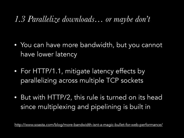 1.3 Parallelize downloads… or maybe don’t
• You can have more bandwidth, but you cannot
have lower latency
• For HTTP/1.1, mitigate latency effects by
parallelizing across multiple TCP sockets
• But with HTTP/2, this rule is turned on its head
since multiplexing and pipelining is built in
http://www.soasta.com/blog/more-bandwidth-isnt-a-magic-bullet-for-web-performance/
