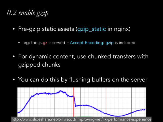 • Pre-gzip static assets (gzip_static in nginx)
• eg: foo.js.gz is served if Accept-Encoding: gzip is included
• For dynamic content, use chunked transfers with
gzipped chunks
• You can do this by flushing buffers on the server
0.2 enable gzip
http://www.slideshare.net/billwscott/improving-netflix-performance-experience
