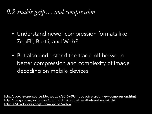 • Understand newer compression formats like
ZopFli, Brotli, and WebP.
• But also understand the trade-off between
better compression and complexity of image
decoding on mobile devices
0.2 enable gzip… and compression
http://google-opensource.blogspot.ca/2015/09/introducing-brotli-new-compression.html
http://blog.codinghorror.com/zopfli-optimization-literally-free-bandwidth/
https://developers.google.com/speed/webp/
