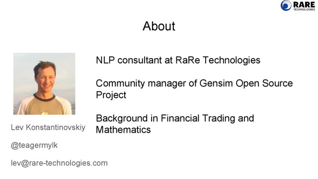 About
Lev Konstantinovskiy
@teagermylk
lev@rare-technologies.com
NLP consultant at RaRe Technologies
Community manager of Gensim Open Source
Project
Background in Financial Trading and
Mathematics
