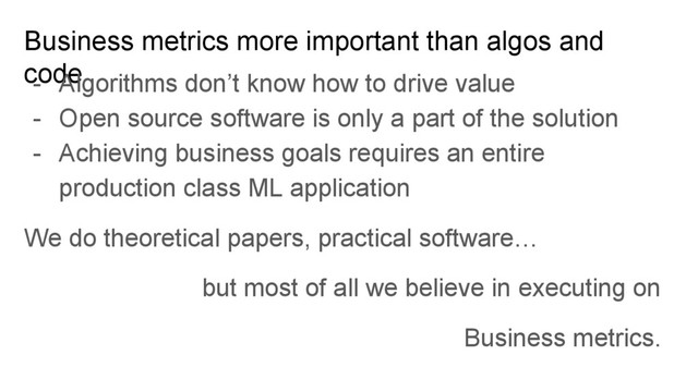Business metrics more important than algos and
code
- Algorithms don’t know how to drive value
- Open source software is only a part of the solution
- Achieving business goals requires an entire
production class ML application
We do theoretical papers, practical software…
but most of all we believe in executing on
Business metrics.
