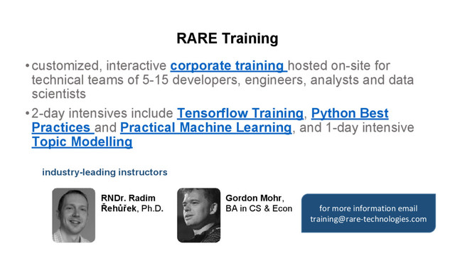 RARE Training
•customized, interactive corporate training hosted on-site for
technical teams of 5-15 developers, engineers, analysts and data
scientists
•2-day intensives include Tensorflow Training, Python Best
Practices and Practical Machine Learning, and 1-day intensive
Topic Modelling
RNDr. Radim
Řehůřek, Ph.D.
Gordon Mohr,
BA in CS & Econ
industry-leading instructors
for more information email
training@rare-technologies.com
