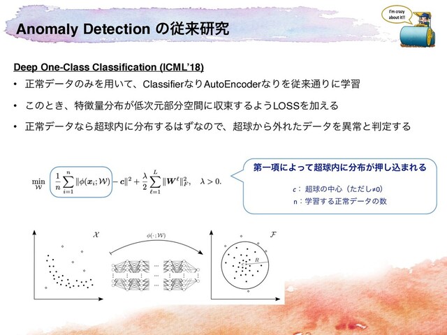 Anomaly Detection ͷैདྷݚڀ
Deep One-Class Classification (ICML’18)
• ਖ਼ৗσʔλͷΈΛ༻͍ͯɺClassifierͳΓAutoEncoderͳΓΛैདྷ௨Γʹֶश
• ͜ͷͱ͖ɺಛ௃ྔ෼෍͕௿࣍ݩ෦෼ۭؒʹऩଋ͢ΔΑ͏LOSSΛՃ͑Δ
• ਖ਼ৗσʔλͳΒ௒ٿ಺ʹ෼෍͢Δ͸ͣͳͷͰɺ௒ٿ͔Β֎ΕͨσʔλΛҟৗͱ൑ఆ͢Δ
ୈҰ߲ʹΑͬͯ௒ٿ಺ʹ෼෍͕ԡ͠ࠐ·ΕΔ
cɿ ௒ٿͷத৺ʢͨͩ͠≠0ʣ
nɿֶश͢Δਖ਼ৗσʔλͷ਺
