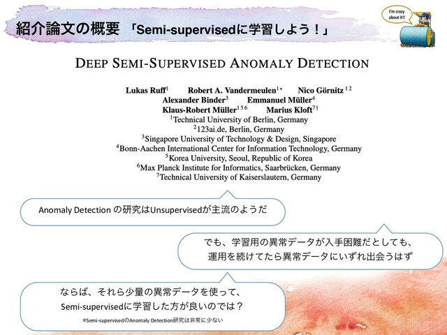 ঺հ࿦จͷ֓ཁ ʮSemi-supervisedʹֶश͠Α͏ʂʯ
Anomaly Detection ͷݚڀ͸Unsupervised͕ओྲྀͷΑ͏ͩ
Ͱ΋ɺֶश༻ͷҟৗσʔλ͕ೖखࠔ೉ͩͱͯ͠΋ɺ
ӡ༻Λଓ͚ͯͨΒҟৗσʔλʹ͍ͣΕग़ձ͏͸ͣ
ͳΒ͹ɺͦΕΒগྔͷҟৗσʔλΛ࢖ͬͯɺ
Semi-supervisedʹֶशͨ͠ํ͕ྑ͍ͷͰ͸ʁ
※Semi-supervisedͷAnomaly Detectionݚڀ͸ඇৗʹগͳ͍
