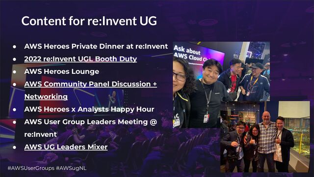 #AWSUserGroups #AWSugNL 6
Content for re:Invent UG
● AWS Heroes Private Dinner at re:Invent
● 2022 re:Invent UGL Booth Duty
● AWS Heroes Lounge
● AWS Community Panel Discussion +
Networking
● AWS Heroes x Analysts Happy Hour
● AWS User Group Leaders Meeting @
re:Invent
● AWS UG Leaders Mixer
