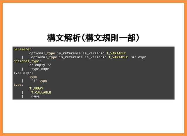 2019/6/29 reveal.js
localhost:8000/?print-pdf/#/ 22/78
構文解析（構文規則一部）
構文解析（構文規則一部）
parameter:
optional_type is_reference is_variadic T_VARIABLE
| optional_type is_reference is_variadic T_VARIABLE '=' expr
optional_type:
/* empty */
| type_expr
type_expr:
type
| '?' type
type:
T_ARRAY
| T_CALLABLE
| name
