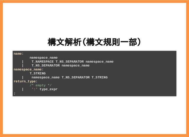 2019/6/29 reveal.js
localhost:8000/?print-pdf/#/ 23/78
構文解析（構文規則一部）
構文解析（構文規則一部）
name:
namespace_name
| T_NAMESPACE T_NS_SEPARATOR namespace_name
| T_NS_SEPARATOR namespace_name
namespace_name:
T_STRING
| namespace_name T_NS_SEPARATOR T_STRING
return_type:
/* empty */
| ':' type_expr
;
