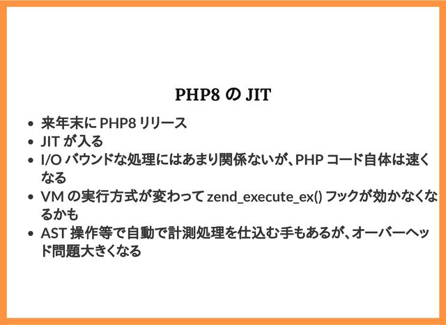 2019/6/29 reveal.js
localhost:8000/?print-pdf/#/ 63/78
PHP8 の JIT
PHP8 の JIT
来年末に PHP8 リリース
JIT が入る
I/O バウンドな処理にはあまり関係ないが、PHP コード自体は速く
なる
VM の実行方式が変わって zend_execute_ex() フックが効かなくな
るかも
AST 操作等で自動で計測処理を仕込む手もあるが、オーバーヘッ
ド問題大きくなる
