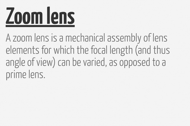 Zoom lens
A zoom lens is a mechanical assembly of lens
elements for which the focal length (and thus
angle of view) can be varied, as opposed to a
prime lens.
