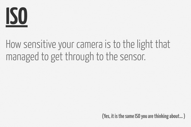 ISO
How sensitive your camera is to the light that
managed to get through to the sensor.
(Yes, it is the same ISO you are thinking about… )
