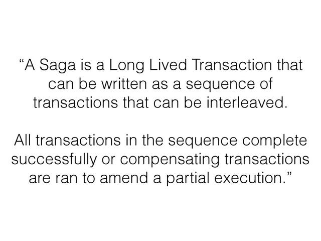 “A Saga is a Long Lived Transaction that
can be written as a sequence of
transactions that can be interleaved.
All transactions in the sequence complete
successfully or compensating transactions
are ran to amend a partial execution.”
