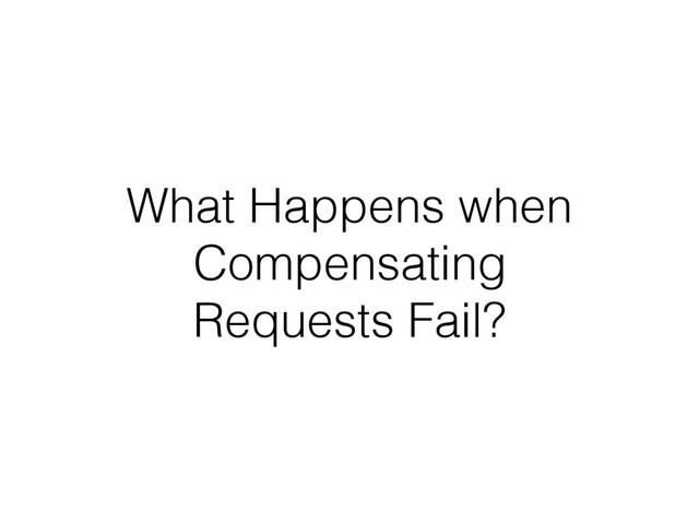 What Happens when
Compensating
Requests Fail?
