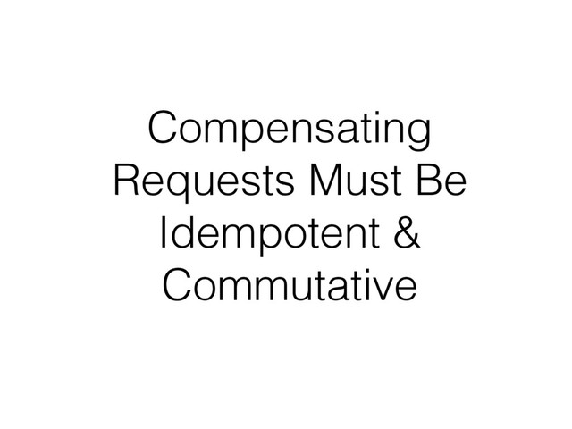 Compensating
Requests Must Be
Idempotent &
Commutative
