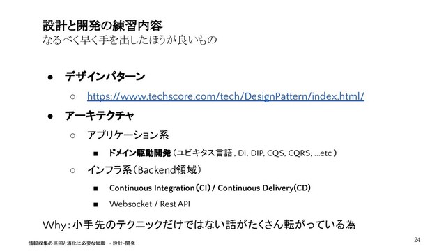 ● デザインパターン
○ https://www.techscore.com/tech/DesignPattern/index.html/
● アーキテクチャ
○ アプリケーション系
■ ドメイン駆動開発（ユビキタス言語, DI, DIP, CQS, CQRS, ...etc )
○ インフラ系（Backend領域）
■ Continuous Integration（CI）/ Continuous Delivery(CD)
■ Websocket / Rest API
Why：小手先のテクニックだけではない話がたくさん転がっている為
設計と開発の練習内容
なるべく早く手を出したほうが良いもの
24
情報収集の巡回と消化に必要な知識 - 設計・開発
