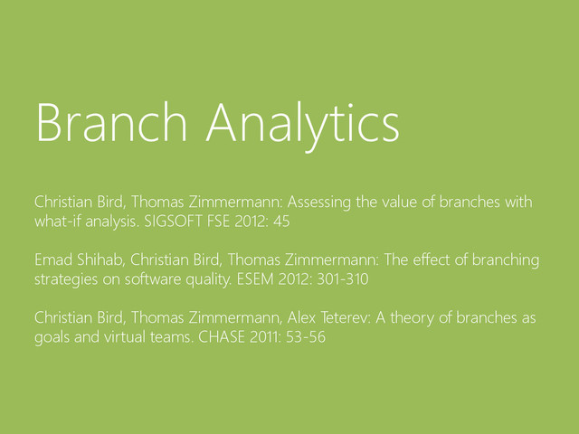 © Microsoft Corporation
Branch Analytics
Christian Bird, Thomas Zimmermann: Assessing the value of branches with
what-if analysis. SIGSOFT FSE 2012: 45
Emad Shihab, Christian Bird, Thomas Zimmermann: The effect of branching
strategies on software quality. ESEM 2012: 301-310
Christian Bird, Thomas Zimmermann, Alex Teterev: A theory of branches as
goals and virtual teams. CHASE 2011: 53-56
