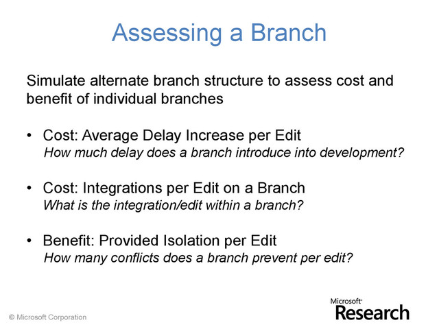© Microsoft Corporation
Assessing a Branch
Simulate alternate branch structure to assess cost and
benefit of individual branches
• Cost: Average Delay Increase per Edit
How much delay does a branch introduce into development?
• Cost: Integrations per Edit on a Branch
What is the integration/edit within a branch?
• Benefit: Provided Isolation per Edit
How many conflicts does a branch prevent per edit?
