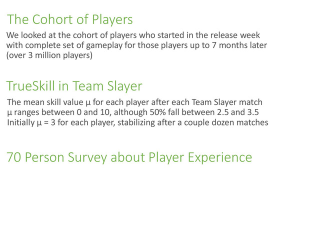 The Cohort of Players
The mean skill value µ for each player after each Team Slayer match
µ ranges between 0 and 10, although 50% fall between 2.5 and 3.5
Initially µ = 3 for each player, stabilizing after a couple dozen matches
TrueSkill in Team Slayer
We looked at the cohort of players who started in the release week
with complete set of gameplay for those players up to 7 months later
(over 3 million players)
70 Person Survey about Player Experience
