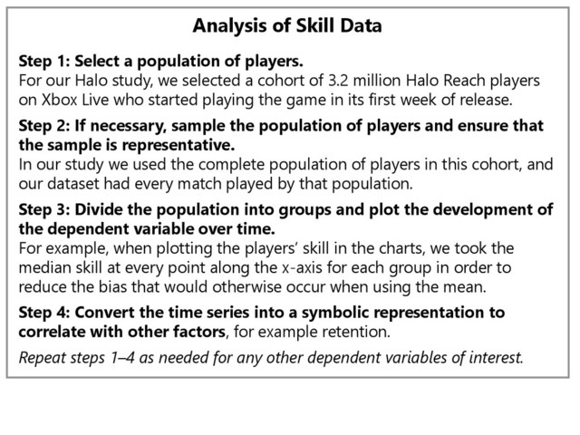 Analysis of Skill Data
Step 1: Select a population of players.
For our Halo study, we selected a cohort of 3.2 million Halo Reach players
on Xbox Live who started playing the game in its first week of release.
Step 2: If necessary, sample the population of players and ensure that
the sample is representative.
In our study we used the complete population of players in this cohort, and
our dataset had every match played by that population.
Step 3: Divide the population into groups and plot the development of
the dependent variable over time.
For example, when plotting the players’ skill in the charts, we took the
median skill at every point along the x-axis for each group in order to
reduce the bias that would otherwise occur when using the mean.
Step 4: Convert the time series into a symbolic representation to
correlate with other factors, for example retention.
Repeat steps 1–4 as needed for any other dependent variables of interest.
