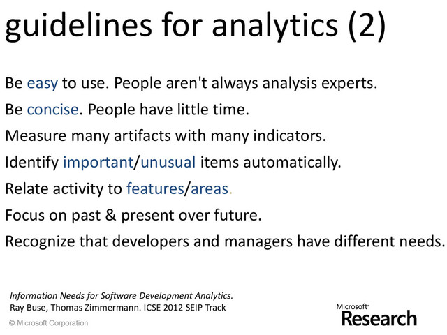 © Microsoft Corporation
guidelines for analytics (2)
Be easy to use. People aren't always analysis experts.
Be concise. People have little time.
Measure many artifacts with many indicators.
Identify important/unusual items automatically.
Relate activity to features/areas.
Focus on past & present over future.
Recognize that developers and managers have different needs.
Information Needs for Software Development Analytics.
Ray Buse, Thomas Zimmermann. ICSE 2012 SEIP Track
