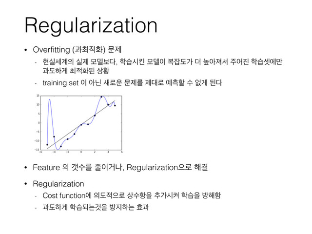 Regularization
• Overﬁtting (җ୭੸ച) ޙઁ
- അपࣁ҅੄ पઁ ݽ؛ࠁ׮, ೟णदఅ ݽ؛੉ ࠂ੟بо ؊ ֫ইઉࢲ ઱য૓ ೟णࣇী݅
җبೞѱ ୭੸ചػ ࢚ട
- training set ੉ ইצ ࢜۽਍ ޙઁܳ ઁ؀۽ ৘ஏೡ ࣻ হѱ ػ׮
• Feature ੄ іࣻܳ ઴੉Ѣա, Regularizationਵ۽ ೧Ѿ
• Regularization
- Cost functionী ੄ب੸ਵ۽ ࢚ࣻ೦ਸ ୶оदெ ೟णਸ ߑ೧ೣ
- җبೞѱ ೟णغחѪਸ ߑ૑ೞח ബҗ
