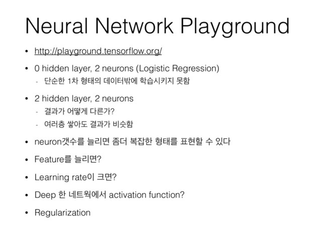 Neural Network Playground
• http://playground.tensorﬂow.org/
• 0 hidden layer, 2 neurons (Logistic Regression)
- ױࣽೠ 1ର ഋక੄ ؘ੉ఠ߆ী ೟णदః૑ ޅೣ
• 2 hidden layer, 2 neurons
- Ѿҗо যڌѱ ׮ܲо?
- ৈ۞க ऺইب Ѿҗо ࠺तೣ
• neuronіࣻܳ טܻݶ ખ؊ ࠂ੟ೠ ഋకܳ ಴അೡ ࣻ ੓׮
• Featureܳ טܻݶ?
• Learning rate੉ ௼ݶ?
• Deep ೠ ֎౟ਖীࢲ activation function?
• Regularization
