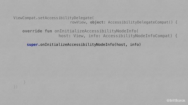 ViewCompat.setAccessibilityDelegate(
rowView, object: AccessibilityDelegateCompat() {
override fun onInitializeAccessibilityNodeInfo(
host: View, info: AccessibilityNodeInfoCompat) {
super.onInitializeAccessibilityNodeInfo(host, info)
}
})
@BrittBarak
