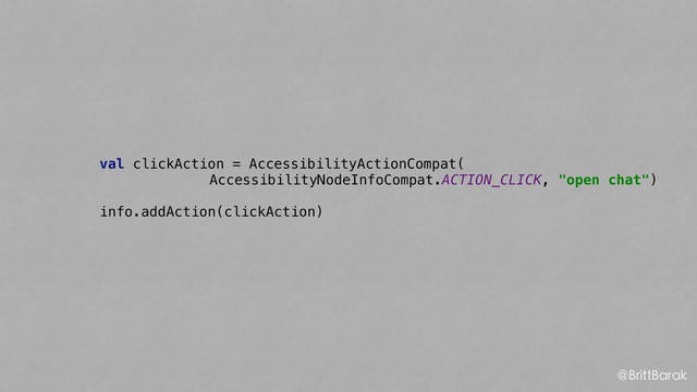 val clickAction = AccessibilityActionCompat(
AccessibilityNodeInfoCompat.ACTION_CLICK, "open chat")
info.addAction(clickAction)
@BrittBarak
