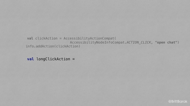 val clickAction = AccessibilityActionCompat(
AccessibilityNodeInfoCompat.ACTION_CLICK, "open chat")
info.addAction(clickAction)
val longClickAction =
@BrittBarak
