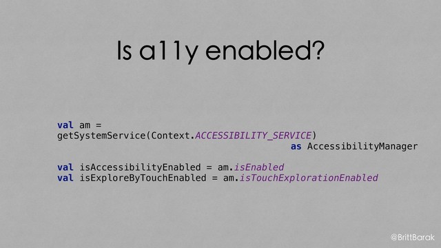Is a11y enabled?
val am =
getSystemService(Context.ACCESSIBILITY_SERVICE)
as AccessibilityManager
val isAccessibilityEnabled = am.isEnabled
val isExploreByTouchEnabled = am.isTouchExplorationEnabled
@BrittBarak
