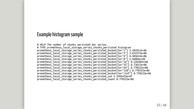 Example histogram sample
# HELP The number of chunks persisted per series.
# TYPE prometheus_local_storage_series_chunks_persisted histogram
prometheus_local_storage_series_chunks_persisted_bucket{le="1"} 3.205911e+06
prometheus_local_storage_series_chunks_persisted_bucket{le="2"} 3.652375e+06
prometheus_local_storage_series_chunks_persisted_bucket{le="4"} 4.405614e+06
prometheus_local_storage_series_chunks_persisted_bucket{le="8"} 5.66866e+06
prometheus_local_storage_series_chunks_persisted_bucket{le="16"} 8.226382e+06
prometheus_local_storage_series_chunks_persisted_bucket{le="32"} 8.73615e+06
prometheus_local_storage_series_chunks_persisted_bucket{le="64"} 8.770525e+06
prometheus_local_storage_series_chunks_persisted_bucket{le="128"} 8.770525e+06
prometheus_local_storage_series_chunks_persisted_bucket{le="+Inf"} 8.770525e+06
prometheus_local_storage_series_chunks_persisted_sum 5.5495433e+07
prometheus_local_storage_series_chunks_persisted_count 8.770525e+06
