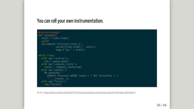 You can roll your own instrumentation.
@contextmanager
def op(what):
start = time.time()
yield
increment('hitcount.total_s',
value=(time.time() - start),
tags=["op:" + what])
while True:
with op('receive'):
req = queue.pop()
with op('compute_route'):
route = compute_route(req)
with op('update'):
db.execute('''
UPDATE hitcount WHERE route = ? SET hits=hits + 1
''', (route, ))
with op('finish'):
req.finish()
(from: https://honeycomb.io/blog/2017/01/instrumentation-measuring-capacity-through-utilization/)
